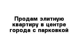 Продам элитную квартиру в центре города с парковкой